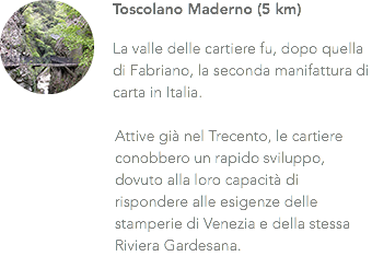 ﷯Toscolano Maderno (5 km) La valle delle cartiere fu, dopo quella di Fabriano, la seconda manifattura di carta in Italia. Attive già nel Trecento, le cartiere conobbero un rapido sviluppo, dovuto alla loro capacità di rispondere alle esigenze delle stamperie di Venezia e della stessa Riviera Gardesana.