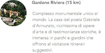 ﷯Gardone Riviera (15 km) Complesso monumentale unico al mondo. La casa del poeta Gabriele d'Annunzio, ricchissima di opere d'arte e di testimonianze storiche, è immersa in parchi e giardini che offrono al visitatore itinerari suggestivi.