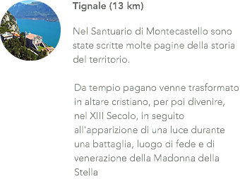 ﷯Tignale (13 km) Nel Santuario di Montecastello sono state scritte molte pagine della storia del territorio. Da tempio pagano venne trasformato in altare cristiano, per poi divenire, nel XIII Secolo, in seguito all'apparizione di una luce durante una battaglia, luogo di fede e di venerazione della Madonna della Stella