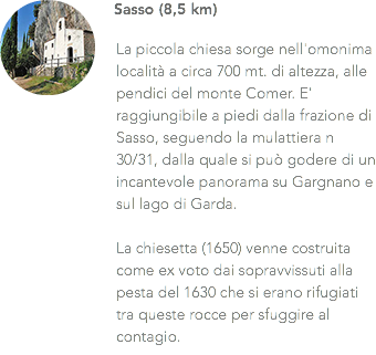 ﷯Sasso (8,5 km) La piccola chiesa sorge nell'omonima località a circa 700 mt. di altezza, alle pendici del monte Comer. E' raggiungibile a piedi dalla frazione di Sasso, seguendo la mulattiera n 30/31, dalla quale si può godere di un incantevole panorama su Gargnano e sul lago di Garda. La chiesetta (1650) venne costruita come ex voto dai sopravvissuti alla pesta del 1630 che si erano rifugiati tra queste rocce per sfuggire al contagio.