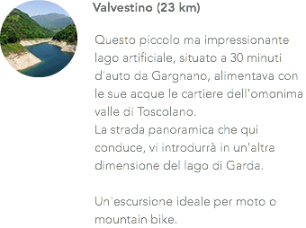 ﷯Valvestino (23 km) Questo piccolo ma impressionante lago artificiale, situato a 30 minuti d'auto da Gargnano, alimentava con le sue acque le cartiere dell'omonima valle di Toscolano. La strada panoramica che qui conduce, vi introdurrà in un'altra dimensione del lago di Garda. Un'escursione ideale per moto o mountain bike.