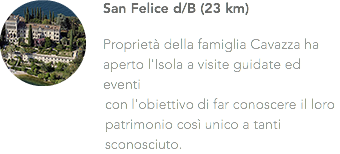 ﷯San Felice d/B (23 km) Proprietà della famiglia Cavazza ha aperto l'Isola a visite guidate ed eventi con l'obiettivo di far conoscere il loro patrimonio così unico a tanti sconosciuto.