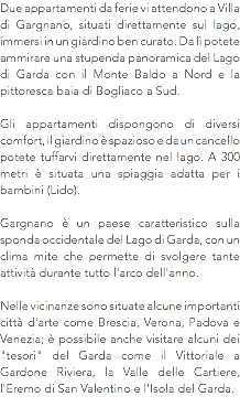 Due appartamenti da ferie vi attendono a Villa di Gargnano, situati direttamente sul lago, immersi in un giardino ben curato. Da lì potete ammirare una stupenda panoramica del Lago di Garda con il Monte Baldo a Nord e la pittoresca baia di Bogliaco a Sud. Gli appartamenti dispongono di diversi comfort, il giardino è spazioso e da un cancello potete tuffarvi direttamente nel lago. A 300 metri è situata una spiaggia adatta per i bambini (Lido). Gargnano è un paese caratteristico sulla sponda occidentale del Lago di Garda, con un clima mite che permette di svolgere tante attività durante tutto l'arco dell'anno. Nelle vicinanze sono situate alcune importanti città d'arte come Brescia, Verona, Padova e Venezia; è possibile anche visitare alcuni dei "tesori" del Garda come il Vittoriale a Gardone Riviera, la Valle delle Cartiere, l'Eremo di San Valentino e l'Isola del Garda.