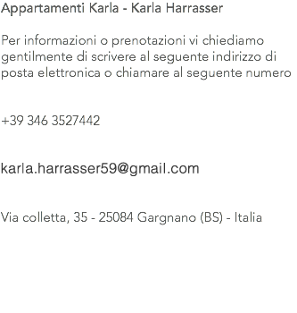 Appartamenti Karla - Karla Harrasser Per informazioni o prenotazioni vi chiediamo gentilmente di scrivere al seguente indirizzo di posta elettronica o chiamare al seguente numero +39 346 3527442 karla.harrasser@alice.it Via colletta, 35 - 25084 Gargnano (BS) - Italia 