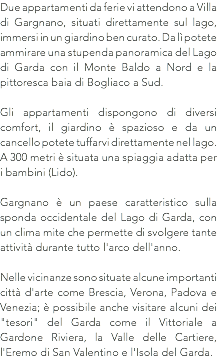 Due appartamenti da ferie vi attendono a Villa di Gargnano, situati direttamente sul lago, immersi in un giardino ben curato. Da lì potete ammirare una stupenda panoramica del Lago di Garda con il Monte Baldo a Nord e la pittoresca baia di Bogliaco a Sud. Gli appartamenti dispongono di diversi comfort, il giardino è spazioso e da un cancello potete tuffarvi direttamente nel lago. A 300 metri è situata una spiaggia adatta per i bambini (Lido). Gargnano è un paese caratteristico sulla sponda occidentale del Lago di Garda, con un clima mite che permette di svolgere tante attività durante tutto l'arco dell'anno. Nelle vicinanze sono situate alcune importanti città d'arte come Brescia, Verona, Padova e Venezia; è possibile anche visitare alcuni dei "tesori" del Garda come il Vittoriale a Gardone Riviera, la Valle delle Cartiere, l'Eremo di San Valentino e l'Isola del Garda.