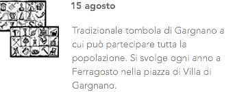 ﷯15 agosto Tradizionale tombola di Gargnano a cui può partecipare tutta la popolazione. Si svolge ogni anno a Ferragosto nella piazza di Villa di Gargnano.