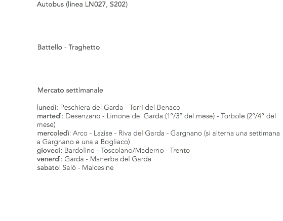  Autobus (linea LN027, S202) Battello - Traghetto Mercato settimanale lunedì: Peschiera del Garda - Torri del Benaco martedì: Desenzano - Limone del Garda (1°/3° del mese) - Torbole (2°/4° del mese) mercoledì: Arco - Lazise - Riva del Garda - Gargnano (si alterna una settimana a Gargnano e una a Bogliaco) giovedì: Bardolino - Toscolano/Maderno - Trento venerdì: Garda - Manerba del Garda sabato: Salò - Malcesine