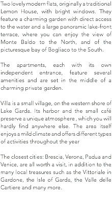 Two lovely modern flats, originally a traditional Lemon House, with bright windows. They feature a charming garden with direct access to the water and a large panoramic lake-front terrace, where you can enjoy the view of Monte Baldo to the North, and of the picturesque bay of Bogliaco to the South. The apartments, each with its own independent entrance, feature several amenities and are set in the middle of a charming private garden. Villa is a small village, on the western shore of Lake Garda. Its harbor and the small café preserve a unique atmosphere , which you will hardly find anywhere else. The area itself enjoys a mild climate and offers different types of activities throughout the year The closest cities: Brescia, Verona, Padua and Venice, are all worth a visit, in addition to the many local treasures such as the Vittoriale in Gardone, the Isle of Garda, the Valle delle Cartiere and many more. 