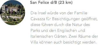 ﷯San Felice d/B (23 km) Die Insel würde von der Familie Cavazza für Besichtigungen geöffnet, diese führen durch die Natur des Parks und den Englischen und Italienischen Gärten. Zwei Räume der Villa können auch besichtigt werden.