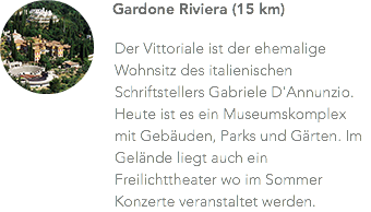 ﷯Gardone Riviera (15 km) Der Vittoriale ist der ehemalige Wohnsitz des italienischen Schriftstellers Gabriele D'Annunzio. Heute ist es ein Museumskomplex mit Gebäuden, Parks und Gärten. Im Gelände liegt auch ein Freilichttheater wo im Sommer Konzerte veranstaltet werden.