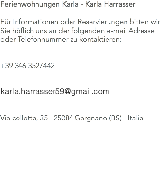 Ferienwohnungen Karla - Karla Harrasser Für Informationen oder Reservierungen bitten wir Sie höflich uns an der folgenden e-mail Adresse oder Telefonnummer zu kontaktieren: +39 346 3527442 karla.harrasser@alice.it Via colletta, 35 - 25084 Gargnano (BS) - Italia 