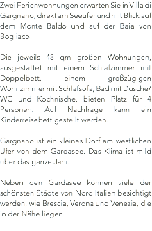 Zwei Ferienwohnungen erwarten Sie in Villa di Gargnano, direkt am Seeufer und mit Blick auf dem Monte Baldo und auf der Baia von Bogliaco. Die jeweils 48 qm großen Wohnungen, ausgestattet mit einem Schlafzimmer mit Doppelbett, einem großzügigen Wohnzimmer mit Schlafsofa, Bad mit Dusche/WC und Kochnische, bieten Platz für 4 Personen. Auf Nachfrage kann ein Kinderreisebett gestellt werden. Gargnano ist ein kleines Dorf am westlichen Ufer von dem Gardasee. Das Klima ist mild über das ganze Jahr. Neben den Gardasee können viele der schönsten Städte von Nord Italien besichtigt werden, wie Brescia, Verona und Venezia, die in der Nähe liegen.