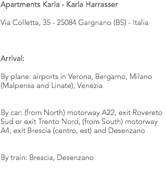 Apartments Karla - Karla Harrasser Via Colletta, 35 - 25084 Gargnano (BS) - Italia Arrival: By plane: airports in Verona, Bergamo, Milano (Malpensa and Linate), Venezia By car: (from North) motorway A22, exit Rovereto Sud or exit Trento Nord, (from South) motorway A4, exit Brescia (centro, est) and Desenzano By train: Brescia, Desenzano 