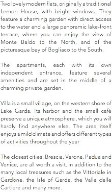 Two lovely modern flats, originally a traditional Lemon House, with bright windows. They feature a charming garden with direct access to the water and a large panoramic lake-front terrace, where you can enjoy the view of Monte Baldo to the North, and of the picturesque bay of Bogliaco to the South. The apartments, each with its own independent entrance, feature several amenities and are set in the middle of a charming private garden. Villa is a small village, on the western shore of Lake Garda. Its harbor and the small café preserve a unique atmosphere , which you will hardly find anywhere else. The area itself enjoys a mild climate and offers different types of activities throughout the year The closest cities: Brescia, Verona, Padua and Venice, are all worth a visit, in addition to the many local treasures such as the Vittoriale in Gardone, the Isle of Garda, the Valle delle Cartiere and many more.