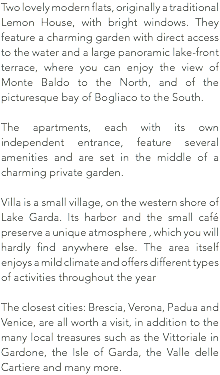 Two lovely modern flats, originally a traditional Lemon House, with bright windows. They feature a charming garden with direct access to the water and a large panoramic lake-front terrace, where you can enjoy the view of Monte Baldo to the North, and of the picturesque bay of Bogliaco to the South. The apartments, each with its own independent entrance, feature several amenities and are set in the middle of a charming private garden. Villa is a small village, on the western shore of Lake Garda. Its harbor and the small café preserve a unique atmosphere , which you will hardly find anywhere else. The area itself enjoys a mild climate and offers different types of activities throughout the year The closest cities: Brescia, Verona, Padua and Venice, are all worth a visit, in addition to the many local treasures such as the Vittoriale in Gardone, the Isle of Garda, the Valle delle Cartiere and many more.